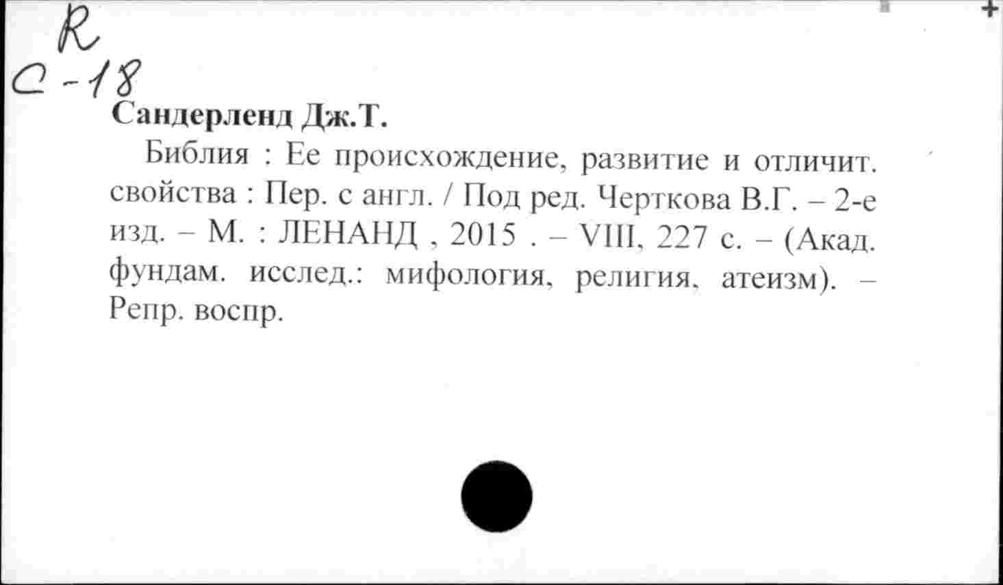 ﻿/У
Сандерленд Дж.Т.
Библия : Ее происхождение, развитие и отличит, свойства : Пер. с англ. / Под ред. Черткова В.Г. - 2-е изд. - М. : ЛЕНАНД ,2015.- VIII, 227 с. - (Акад, фундам. исслед.: мифология, религия, атеизм). -Репр. воспр.